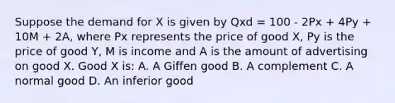 Suppose the demand for X is given by Qxd = 100 - 2Px + 4Py + 10M + 2A, where Px represents the price of good X, Py is the price of good Y, M is income and A is the amount of advertising on good X. Good X is: A. A Giffen good B. A complement C. A normal good D. An inferior good