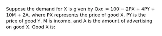 Suppose the demand for X is given by Qxd = 100 − 2PX + 4PY + 10M + 2A, where PX represents the price of good X, PY is the price of good Y, M is income, and A is the amount of advertising on good X. Good X is: