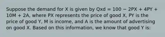 Suppose the demand for X is given by Qxd = 100 − 2PX + 4PY + 10M + 2A, where PX represents the price of good X, PY is the price of good Y, M is income, and A is the amount of advertising on good X. Based on this information, we know that good Y is: