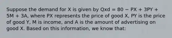 Suppose the demand for X is given by Qxd = 80 − PX + 3PY + 5M + 3A, where PX represents the price of good X, PY is the price of good Y, M is income, and A is the amount of advertising on good X. Based on this information, we know that: