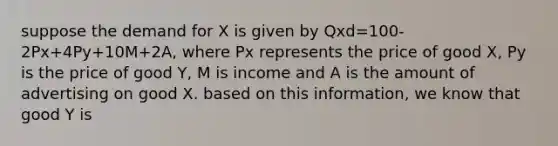 suppose the demand for X is given by Qxd=100-2Px+4Py+10M+2A, where Px represents the price of good X, Py is the price of good Y, M is income and A is the amount of advertising on good X. based on this information, we know that good Y is