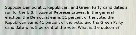 Suppose Democratic, Republican, and Green Party candidates all run for the U.S. House of Representatives. In the general election, the Democrat earns 51 percent of the vote, the Republican earns 41 percent of the vote, and the Green Party candidate wins 8 percent of the vote. What is the outcome?