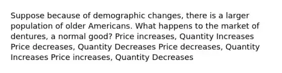 Suppose because of demographic changes, there is a larger population of older Americans. What happens to the market of dentures, a normal good? Price increases, Quantity Increases Price decreases, Quantity Decreases Price decreases, Quantity Increases Price increases, Quantity Decreases