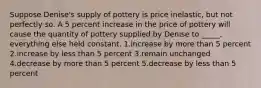 Suppose Denise's supply of pottery is price inelastic, but not perfectly so. A 5 percent increase in the price of pottery will cause the quantity of pottery supplied by Denise to _____, everything else held constant. 1.increase by more than 5 percent 2.increase by less than 5 percent 3.remain unchanged 4.decrease by more than 5 percent 5.decrease by less than 5 percent