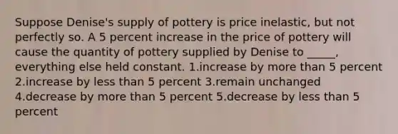 Suppose Denise's supply of pottery is price inelastic, but not perfectly so. A 5 percent increase in the price of pottery will cause the quantity of pottery supplied by Denise to _____, everything else held constant. 1.increase by more than 5 percent 2.increase by less than 5 percent 3.remain unchanged 4.decrease by more than 5 percent 5.decrease by less than 5 percent