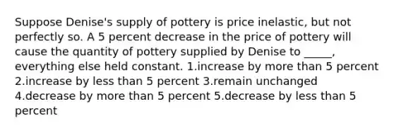 Suppose Denise's supply of pottery is price inelastic, but not perfectly so. A 5 percent decrease in the price of pottery will cause the quantity of pottery supplied by Denise to _____, everything else held constant. 1.increase by more than 5 percent 2.increase by less than 5 percent 3.remain unchanged 4.decrease by more than 5 percent 5.decrease by less than 5 percent