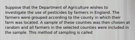 Suppose that the Department of Agriculture wishes to investigate the use of pesticides by farmers in England. The farmers were grouped according to the county in which their farm was located. A sample of these counties was then chosen at random and all farmers in the selected counties were included in the sample. This method of sampling is called