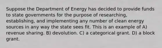 Suppose the Department of Energy has decided to provide funds to state governments for the purpose of researching, establishing, and implementing any number of clean energy sources in any way the state sees fit. This is an example of A) revenue sharing. B) devolution. C) a categorical grant. D) a block grant.