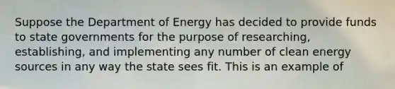 Suppose the Department of Energy has decided to provide funds to state governments for the purpose of researching, establishing, and implementing any number of clean energy sources in any way the state sees fit. This is an example of