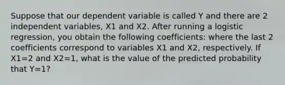 Suppose that our dependent variable is called Y and there are 2 independent variables, X1 and X2. After running a logistic regression, you obtain the following coefficients: where the last 2 coefficients correspond to variables X1 and X2, respectively. If X1=2 and X2=1, what is the value of the predicted probability that Y=1?