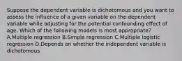 Suppose the dependent variable is dichotomous and you want to assess the influence of a given variable on the dependent variable while adjusting for the potential confounding effect of age. Which of the following models is most appropriate? A.Multiple regression B.Simple regression C.Multiple logistic regression D.Depends on whether the independent variable is dichotomous