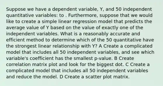 Suppose we have a dependent variable, Y, and 50 independent quantitative variables: to . Furthermore, suppose that we would like to create a simple linear regression model that predicts the average value of Y based on the value of exactly one of the independent variables. What is a reasonably accurate and efficient method to determine which of the 50 quantitative have the strongest linear relationship with Y? A Create a complicated model that includes all 50 independent variables, and see which variable's coefficient has the smallest p-value. B Create correlation matrix plot and look for the biggest dot. C Create a complicated model that includes all 50 independent variables and reduce the model. D Create a scatter plot matrix.