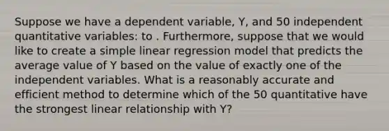 Suppose we have a dependent variable, Y, and 50 independent quantitative variables: to . Furthermore, suppose that we would like to create a simple linear regression model that predicts the average value of Y based on the value of exactly one of the independent variables. What is a reasonably accurate and efficient method to determine which of the 50 quantitative have the strongest linear relationship with Y?