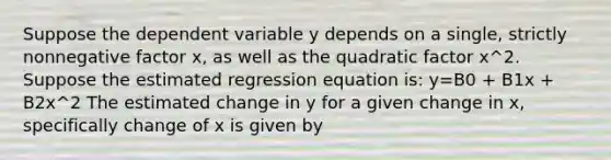 Suppose the dependent variable y depends on a single, strictly nonnegative factor x, as well as the quadratic factor x^2. Suppose the estimated regression equation is: y=B0 + B1x + B2x^2 The estimated change in y for a given change in x, specifically change of x is given by