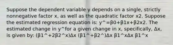 Suppose the dependent variable y depends on a single, strictly nonnegative factor x, as well as the quadratic factor x2. Suppose the estimated regression equation is: y^=β0+β1x+β2x2. The estimated change in y^for a given change in x, specifically, Δx, is given by: (β1^+2β2^x)Δx (β1^+β2^)Δx β1^xΔx β1^x