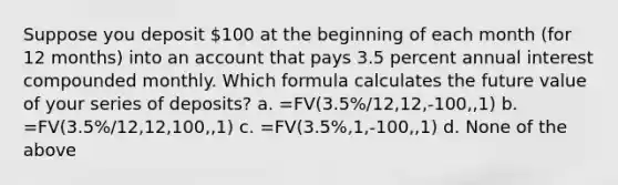 Suppose you deposit 100 at the beginning of each month (for 12 months) into an account that pays 3.5 percent annual interest compounded monthly. Which formula calculates the future value of your series of deposits? a. =FV(3.5%/12,12,-100,,1) b. =FV(3.5%/12,12,100,,1) c. =FV(3.5%,1,-100,,1) d. None of the above