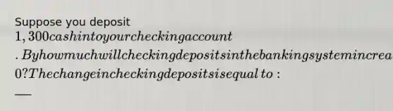 Suppose you deposit ​1,300 cash into your checking account. By how much will checking deposits in the banking system increase as a result when the required reserve ratio is 0.1​0? The change in checking deposits is equal​ to: ​___