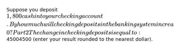 Suppose you deposit ​1,800 cash into your checking account. By how much will checking deposits in the banking system increase as a result when the required reserve ratio is 0.4​0? Part 2 The change in checking deposits is equal​ to: ​45004500 ​(enter your result rounded to the nearest dollar​).