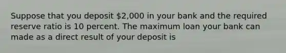 Suppose that you deposit​ 2,000 in your bank and the required reserve ratio is 10 percent. The maximum loan your bank can made as a direct result of your deposit is