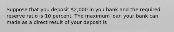 Suppose that you deposit 2,000 in you bank and the required reserve ratio is 10 percent. The maximum loan your bank can made as a direct result of your deposit is