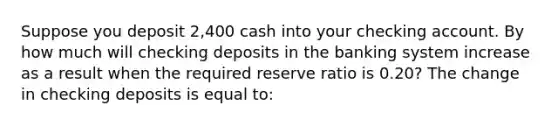 Suppose you deposit ​2,400 cash into your checking account. By how much will checking deposits in the banking system increase as a result when the required reserve ratio is 0.2​0? The change in checking deposits is equal​ to: ​