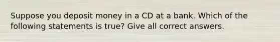 Suppose you deposit money in a CD at a bank. Which of the following statements is true? Give all correct answers.