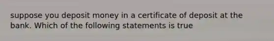 suppose you deposit money in a certificate of deposit at the bank. Which of the following statements is true