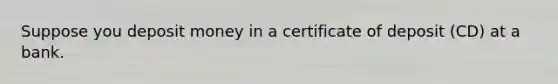 Suppose you deposit money in a certificate of deposit (CD) at a bank.