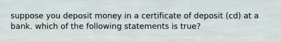 suppose you deposit money in a certificate of deposit (cd) at a bank. which of the following statements is true?