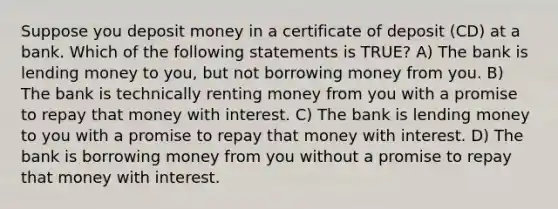 Suppose you deposit money in a certificate of deposit (CD) at a bank. Which of the following statements is TRUE? A) The bank is lending money to you, but not borrowing money from you. B) The bank is technically renting money from you with a promise to repay that money with interest. C) The bank is lending money to you with a promise to repay that money with interest. D) The bank is borrowing money from you without a promise to repay that money with interest.