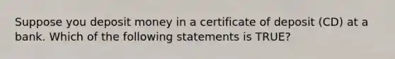 Suppose you deposit money in a certificate of deposit (CD) at a bank. Which of the following statements is TRUE?