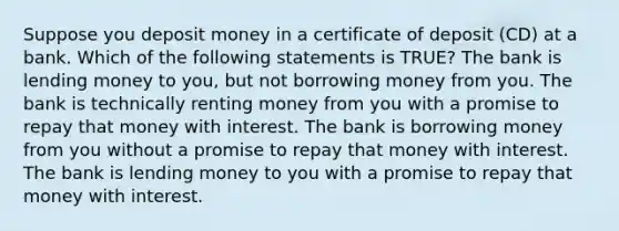 Suppose you deposit money in a certificate of deposit (CD) at a bank. Which of the following statements is TRUE? The bank is lending money to you, but not borrowing money from you. The bank is technically renting money from you with a promise to repay that money with interest. The bank is borrowing money from you without a promise to repay that money with interest. The bank is lending money to you with a promise to repay that money with interest.