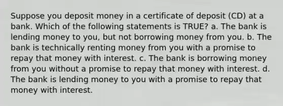 Suppose you deposit money in a certificate of deposit (CD) at a bank. Which of the following statements is TRUE? a. The bank is lending money to you, but not borrowing money from you. b. The bank is technically renting money from you with a promise to repay that money with interest. c. The bank is borrowing money from you without a promise to repay that money with interest. d. The bank is lending money to you with a promise to repay that money with interest.