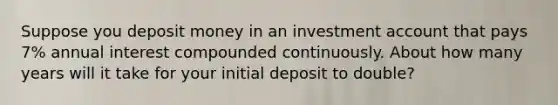 Suppose you deposit money in an investment account that pays 7% annual interest compounded continuously. About how many years will it take for your initial deposit to double?