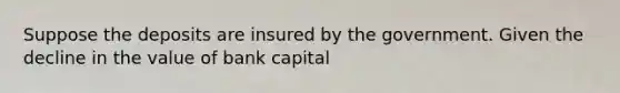 Suppose the deposits are insured by the government. Given the decline in the value of bank capital