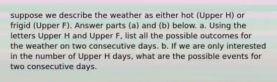 suppose we describe the weather as either hot ​(Upper H​) or frigid ​(Upper F​). Answer parts​ (a) and​ (b) below. a. Using the letters Upper H and Upper F​, list all the possible outcomes for the weather on two consecutive days. b. If we are only interested in the number of Upper H ​days, what are the possible events for two consecutive days.