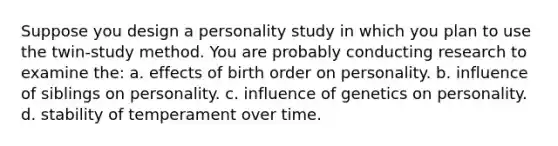 Suppose you design a personality study in which you plan to use the twin-study method. You are probably conducting research to examine the: a. effects of birth order on personality. b. influence of siblings on personality. c. influence of genetics on personality. d. stability of temperament over time.