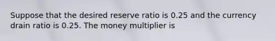 Suppose that the desired reserve ratio is 0.25 and the currency drain ratio is 0.25. The money multiplier is