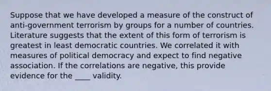 Suppose that we have developed a measure of the construct of anti-government terrorism by groups for a number of countries. Literature suggests that the extent of this form of terrorism is greatest in least democratic countries. We correlated it with measures of political democracy and expect to find negative association. If the correlations are negative, this provide evidence for the ____ validity.