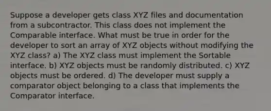 Suppose a developer gets class XYZ files and documentation from a subcontractor. This class does not implement the Comparable interface. What must be true in order for the developer to sort an array of XYZ objects without modifying the XYZ class? a) The XYZ class must implement the Sortable interface. b) XYZ objects must be randomly distributed. c) XYZ objects must be ordered. d) The developer must supply a comparator object belonging to a class that implements the Comparator interface.