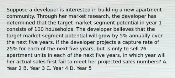 Suppose a developer is interested in building a new apartment community. Through her market research, the developer has determined that the target market segment potential in year 1 consists of 100 households. The developer believes that the target market segment potential will grow by 5% annually over the next five years. If the developer projects a capture rate of 25% for each of the next five years, but is only to sell 26 apartment units in each of the next five years, in which year will her actual sales first fail to meet her projected sales numbers? A. Year 2 B. Year 3 C. Year 4 D. Year 5