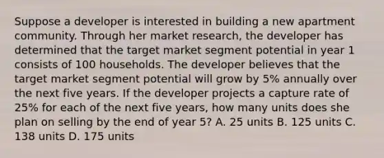 Suppose a developer is interested in building a new apartment community. Through her market research, the developer has determined that the target market segment potential in year 1 consists of 100 households. The developer believes that the target market segment potential will grow by 5% annually over the next five years. If the developer projects a capture rate of 25% for each of the next five years, how many units does she plan on selling by the end of year 5? A. 25 units B. 125 units C. 138 units D. 175 units