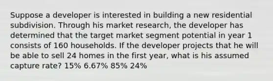 Suppose a developer is interested in building a new residential subdivision. Through his market research, the developer has determined that the target market segment potential in year 1 consists of 160 households. If the developer projects that he will be able to sell 24 homes in the first year, what is his assumed capture rate? 15% 6.67% 85% 24%