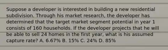 Suppose a developer is interested in building a new residential subdivision. Through his market research, the developer has determined that the target market segment potential in year 1 consists of 160 households. If the developer projects that he will be able to sell 24 homes in the first year, what is his assumed capture rate? A. 6.67% B. 15% C. 24% D. 85%