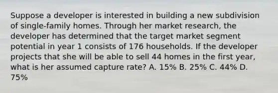 Suppose a developer is interested in building a new subdivision of single-family homes. Through her market research, the developer has determined that the target market segment potential in year 1 consists of 176 households. If the developer projects that she will be able to sell 44 homes in the first year, what is her assumed capture rate? A. 15% B. 25% C. 44% D. 75%