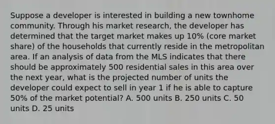 Suppose a developer is interested in building a new townhome community. Through his market research, the developer has determined that the target market makes up 10% (core market share) of the households that currently reside in the metropolitan area. If an analysis of data from the MLS indicates that there should be approximately 500 residential sales in this area over the next year, what is the projected number of units the developer could expect to sell in year 1 if he is able to capture 50% of the market potential? A. 500 units B. 250 units C. 50 units D. 25 units