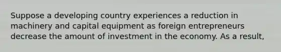 Suppose a developing country experiences a reduction in machinery and capital equipment as foreign entrepreneurs decrease the amount of investment in the economy. As a​ result,