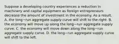 Suppose a developing country experiences a reduction in machinery and capital equipment as foreign entrepreneurs decrease the amount of investment in the economy. As a​ result, A. the long−run aggregate supply curve will shift to the right. B. the economy will move up along the long−run aggregate supply curve. C. the economy will move down along the long−run aggregate supply curve. D. the long−run aggregate supply curve will shift to the left.