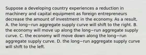 Suppose a developing country experiences a reduction in machinery and capital equipment as foreign entrepreneurs decrease the amount of investment in the economy. As a​ result, A. the long−run aggregate supply curve will shift to the right. B. the economy will move up along the long−run aggregate supply curve. C. the economy will move down along the long−run aggregate supply curve. D. the long−run aggregate supply curve will shift to the left.