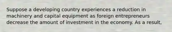 Suppose a developing country experiences a reduction in machinery and capital equipment as foreign entrepreneurs decrease the amount of investment in the economy. As a result,